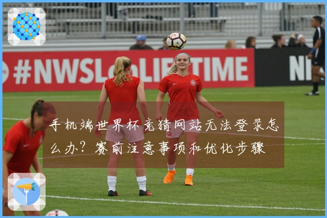 手机端世界杯竞猜网站无法登录怎么办？赛前注意事项和优化步骤