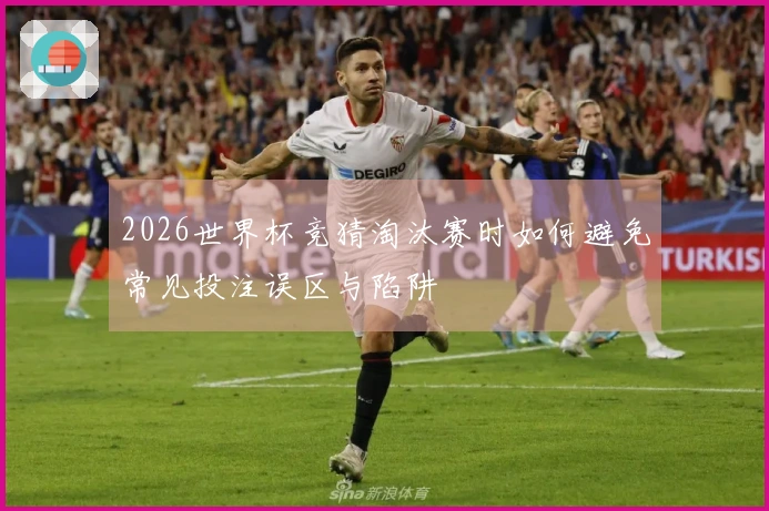 2026世界杯竞猜淘汰赛时如何避免常见投注误区与陷阱