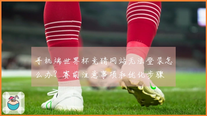 手机端世界杯竞猜网站无法登录怎么办？赛前注意事项和优化步骤
