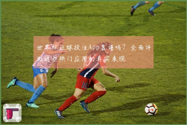 世界杯让球投注App靠谱吗？全面评测这些热门应用的真实表现